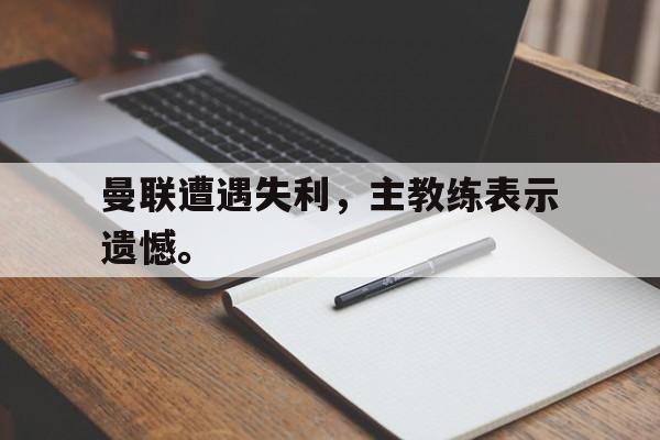 九游官网首页九游游戏中心-曼联遭遇失利，主教练表示遗憾。
